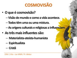 COSMOVISÃO
• O que é cosmovisão?
  – Visão de mundo e como a vida acontece.
  – Todos têm uma ou uma mistura.
  – As origens culturais e religiosas a influenciam.
• As três mais influentes são:
  – Materialista-ateísta-humanista
  – Espiritualista
  – Cristã
 ICNV | Vila – Jan MMX / Pr. Weber
 