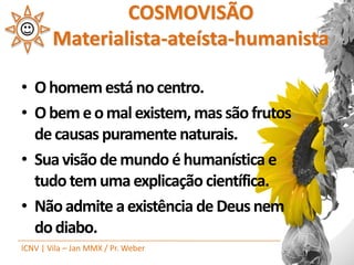 COSMOVISÃO
        Materialista-ateísta-humanista

• O homem está no centro.
• O bem e o mal existem, mas são frutos
  de causas puramente naturais.
• Sua visão de mundo é humanística e
  tudo tem uma explicação científica.
• Não admite a existência de Deus nem
  do diabo.
ICNV | Vila – Jan MMX / Pr. Weber
 