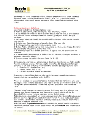 www.escoladominical.com.br
                                               dicas de lições bíblicas


ensinando-nos sobre o Poder da Palavra. Pessoas endemoninhadas foram libertas e
enfermos foram curados pelo Poder da Palavra (Mt 8.14-17) Nenhuma doença,
enfermidade, perturbação mental resistirá ao Poder da Palavra em nome de Jesus
Cristo.


II. Operando Através da Palavra
Vejamos o texto bíblico de nossa lição de hoje:
1 Pedro e João subiam juntos ao templo à hora da oração, a nona.
2 E era trazido um varão que desde o ventre de sua mãe era coxo, o qual todos os
dias punham à porta do templo chamada Formosa, para pedir esmola aos que
entravam.
3 Ele, vendo a Pedro e a João, que iam entrando no templo, pediu que lhe dessem
uma esmola.
4 E Pedro, com João, fitando os olhos nele, disse: Olha para nós.
5 E olhou para eles, esperando receber alguma coisa.
6 E disse Pedro: Não tenho prata nem ouro, mas o que tenho, isso te dou. Em nome
de Jesus Cristo, o Nazareno, levanta-te e anda.
7 E, tomando-o pela mão direita, o levantou, e logo os seus pés e tornozelos se
firmaram.
8 E, saltando ele, pôs-se em pé, e andou, e entrou com eles no templo, andando, e
saltando, e louvando a Deus.
9 E todo o povo o viu andar e louvar a Deus. (At 3.1-9).

É interessante notarmos que a Bíblia nos dá detalhes, dizendo-nos que Pedro e João
“subiam juntos ao templo à hora da oração, a nona” (v. 1). Os judeus tinham por
costume, (e um bom costume) observarem três períodos de oração durante o dia:
    • De manhã – Terceira hora – 9 h;
    • À tarde – Nona hora – 15h;
    • E à noite – para os judeus, ao pôr-do sol.

E segundo o relato bíblico, Pedro e João mantinham esse maravilhoso costume,
estavam indo para a oração da tarde, às 15h.

Amado (a) enfatize aos “pequenos” acerca da necessidade de mantermos uma vida
de oração, pois é somente através de uma vida de oração que recebemos a Unção de
Deus para o entendimento de Sua Palavra, e para a pregarmos com o Poder de
Deus.

“Porta Formosa”esta porta era assim chamada devido aos seus ricos adornos, que
dava do átrio dos gentios para o átrio das mulheres, em frente do pórtico de
Salomão (At 3.11), que rodeava a zona do templo do lado Leste.
Todos os dias era colocado ali um homem coxo para esmolar. Na religião judaica, dar
dinheiro aos mendigos era uma atitude muito louvável. Por essa razão, quem trazia
este homem, sabiamente o instalava, onde as pessoas que passavam à caminho da
adoração no Templo, poderiam vê-lo.
Mas o paralítico da porta Formosa estava sentenciado a viver o resto da sua vida
da mesma maneira, todos os dias sendo levado até aquela porta, sem jamais entrar
no Templo.

Os textos assinados são de inteira responsabilidade de seus autores, e não traduzem necessariamente a
                            opinião deste Site e/ou de seus patrocinadores.
                                www.escoladominical.com.br - Pag.   2
 