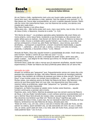 www.escoladominical.com.br
                                               dicas de lições bíblicas


Ao ver Pedro e João, rapidamente mais uma vez (quem sabe quantas vezes ele já
havia feito isso), ele estendeu a mão, pedindo “que lhe dessem uma esmola” (v. 3).
Mas dessa vez, houve algo surpreendente, ao ouvir o pedido daquele homem, Pedro
não fez como nós costumamos fazer, ora nos fazemos de surdos, ora damos uma
moeda sem nada dizer...
Mas Pedro fitando-o nos olhos disse:
“Olha para nós... Não tenho prata nem ouro, mas o que tenho, isso te dou. Em nome
de Jesus Cristo, o Nazareno, levanta-te e anda.” (v. 4,6)

“Em Nome de Jesus” - os prodígios operados pelos Apóstolos não eram feitos em
nome próprio, como Jesus fazia, revelando a sua Divindade ao não precisar dum
poder alheio para os realizar, mas faziam em Nome de Jesus. A Palavra na boca de
Pedro e João, trouxe a verdade sobre aquele homem, que mudou a sua vida, suas
pernas começaram a mover-se, pelo Poder da Palavra , seus nervos, que eram
atrofiados... começaram a expandirem, criaram novamente elasticidade, e aquele
homem “...saltando... pôs-se em pé, e andou, e entrou com eles no templo,
andando, e saltando, e louvando a Deus.” (v.8). Aleluia!

Através de Pedro, Deus deu aquele homem a possibilidade de andar. Você notou que
este homem “desde o ventre de sua mãe era coxo” ? (v.2).
Imaginem a sua alegria, ao sentir a sensação de poder andar, sentir seus pés...
passo a passo... sua alegria foi tão imensa que entrou no Templo saltando... e,
louvando à Deus.
Somente Deus, pode dar vida a nervos que já nasceram atrofiados, aquele homem
experimentou o Poder da Palavra de Deus proferida pelos lábios de um servo fiel.


Aplicação da Lição
Amado (a) enfatize aos “pequenos” que, frequentemente vemos em nosso dia a dia
pessoas que necessitam de algo, não estou falando somente de mendigos pedindo
esmolas, mas também de milhares de pessoas que todos os dias cercam “servos de
Deus” e que muitas vezes nos contam seus problemas... e nós... que fazemos!?
Muitas vezes, nos calamos acerca do Poder da Palavra de Deus, não falamos a ela,
acerca do que Deus pode fazer em sua vida, nos esquecemos que Deus pode
resolver todos os problemas, sejam eles “pequenos” ou “grandes”, porque para
nosso Deus não existe impossível.
Imaginem, se Pedro houvesse se calado como muitas vezes fazemos... aquele
homem continuaria a esmolar até à morte.
Façamos, pois, como Pedro, falemos às pessoas que nos cercam acerca da Palavra
de Deus, e de seu Poder transformador, e com certeza seremos surpreendidos com o
que o Senhor Deus fará através de nossas vidas. Louvado seja o Nome do Senhor!
Mas devemos nos lembrar que falar em “Nome de Jesus” significa agir pela
autoridade de Jesus Cristo, e para isso, faz-se necessário estarmos imbuídos de Sua
Palavra, lembramos-nos das Palavras de Jesus, deixada para nós:
“Estai em mim, e eu, em vós; como a vara de si mesma não pode dar fruto, se não
estiver na videira, assim também vós, se não estiverdes em mim. Eu sou a videira,
vós, as varas; quem está em mim, e eu nele, este dá muito fruto, porque sem mim
nada podereis fazer.” (Jo 15.4,5).


Os textos assinados são de inteira responsabilidade de seus autores, e não traduzem necessariamente a
                            opinião deste Site e/ou de seus patrocinadores.
                                www.escoladominical.com.br - Pag.   3
 