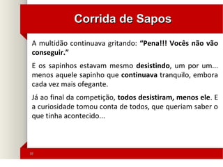 1010
Corrida de SaposCorrida de Sapos
A multidão continuava gritando: “Pena!!! Vocês não vão
conseguir.”
E os sapinhos estavam mesmo desistindo, um por um...
menos aquele sapinho que continuava tranquilo, embora
cada vez mais ofegante.
Já ao final da competição, todos desistiram, menos ele. E
a curiosidade tomou conta de todos, que queriam saber o
que tinha acontecido...
 