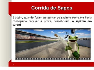 1111
Corrida de SaposCorrida de Sapos
E assim, quando foram perguntar ao sapinho como ele havia
conseguido concluir a prova, descobriram: o sapinho era
surdo!
 