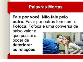 1515
Palavras MortasPalavras Mortas
'
Fale por você. Não fale pelo
outro. Falar por outros tem nome:
Fofoca. Fofoca é uma conversa de
baixo valor e
que possui o
poder de
deteriorar
as relações
 