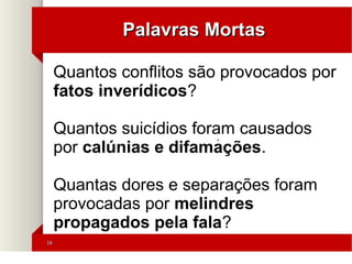 1616
Palavras MortasPalavras Mortas
'
Quantos conflitos são provocados por
fatos inverídicos?
Quantos suicídios foram causados
por calúnias e difamações.
Quantas dores e separações foram
provocadas por melindres
propagados pela fala?
 
