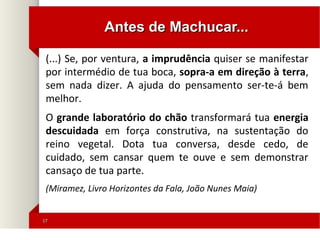 1717
(...) Se, por ventura, a imprudência quiser se manifestar
por intermédio de tua boca, sopra-a em direção à terra,
sem nada dizer. A ajuda do pensamento ser-te-á bem
melhor.
O grande laboratório do chão transformará tua energia
descuidada em força construtiva, na sustentação do
reino vegetal. Dota tua conversa, desde cedo, de
cuidado, sem cansar quem te ouve e sem demonstrar
cansaço de tua parte.
(Miramez, Livro Horizontes da Fala, João Nunes Maia)
Antes de Machucar...Antes de Machucar...
 
