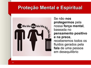 1818
Proteção Mental e EspiritualProteção Mental e Espiritual
Se não nos
protegermos pela
nossa força mental,
baseada no
pensamento positivo
e na prece,
receberemos todos os
fluídos gerados pela
fala de uma pessoa
em desequilíbrio
 
