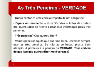 1919
As Três Peneiras - VERDADEAs Três Peneiras - VERDADE
- Quero contar-te uma coisa a respeito de um amigo teu!
- Espera um momento – disse Sócrates – Antes de contar-
me, quero saber se fizeste passar essa informação pelas três
peneiras.
- Três peneiras? Que queres dizer?
- Vamos peneirar aquilo que quer me dizer. Devemos sempre
usar as três peneiras. Se não as conheces, presta bem
atenção. A primeira é a peneira da VERDADE. Tens certeza
de que isso que queres dizer-me é verdade?
 