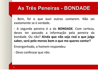 2020
As Três Peneiras - BONDADEAs Três Peneiras - BONDADE
- Bem, foi o que ouvi outros contarem. Não sei
exatamente se é verdade.
- A segunda peneira é a da BONDADE. Com certeza,
deves ter passado a informação pela peneira da
bondade. Ou não? Ainda que não seja real o que julga
saber, será pelo menos bom o que me queres contar?
Envergonhado, o homem respondeu:
- Devo confessar que não.
 