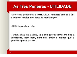 2121
As Três Peneiras - UTILIDADEAs Três Peneiras - UTILIDADE
- A terceira peneira é a da UTILIDADE. Pensaste bem se é útil
o que vieste falar a respeito do meu amigo?
- Útil? Na verdade, não.
- Então, disse-lhe o sábio, se o que queres contar-me não é
verdadeiro, nem bom, nem útil, então é melhor que o
guardes apenas para ti.
 