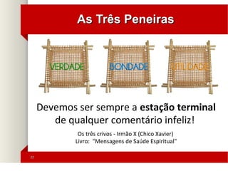 2222
As Três PeneirasAs Três Peneiras
Devemos ser sempre a estação terminal
de qualquer comentário infeliz!
Os três crivos - Irmão X (Chico Xavier)
Livro: "Mensagens de Saúde Espiritual"
 