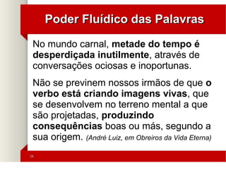 2424
Poder Fluídico das PalavrasPoder Fluídico das Palavras
No mundo carnal, metade do tempo é
desperdiçada inutilmente, através de
conversações ociosas e inoportunas.
Não se previnem nossos irmãos de que o
verbo está criando imagens vivas, que
se desenvolvem no terreno mental a que
são projetadas, produzindo
consequências boas ou más, segundo a
sua origem. (André Luiz, em Obreiros da Vida Eterna)
 