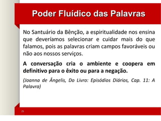 2525
Poder Fluídico das PalavrasPoder Fluídico das Palavras
No Santuário da Bênção, a espiritualidade nos ensina
que deveríamos selecionar e cuidar mais do que
falamos, pois as palavras criam campos favoráveis ou
não aos nossos serviços.
A conversação cria o ambiente e coopera em
definitivo para o êxito ou para a negação.
(Joanna de Ângelis, Do Livro: Episódios Diários, Cap. 11: A
Palavra)
 