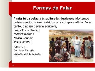 2828
Formas de FalarFormas de Falar
A missão da palavra é sublimada, desde quando temos
outros sentidos desenvolvidos para compreendê-la. Para
tanto, o nosso dever é educá-la,
naquela escola cujo
mestre maior é
Nosso Senhor
Jesus Cristo . ”
(Miramez,
Do Livro: Filosofia
Espírita, Vol. 1, Cap. 28)
 