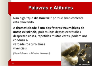 3030
Palavras e AtitudesPalavras e Atitudes
Não diga "que dia horrível" porque simplesmente
está chovendo.
A dramaticidade é um dos fatores traumáticos de
nossa existência, pois muitas dessas expressões
despretensiosas, repetidas muitas vezes, podem nos
conduzir a
verdadeiros turbilhões
vivenciais.
(Livro Palavras e Atitudes Hammed)
 