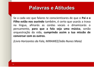 3232
Palavras e AtitudesPalavras e Atitudes
Se a cada vez que falares te conscientizares de que o Pai e o
Filho estão nos ouvindo também, é certo que usarás a trava
na língua, afinarás as cordas vocais e dinamizarás o
pensamento, para que a fala seja uma música, senão
orquestração da vida, cumprindo assim a tua missão de
conversar com os outros.
(Livro Horizontes da Fala, MIRAMEZ/João Nunes Maia)
 