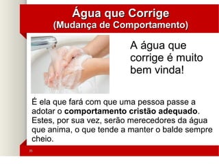 3535
Água que CorrigeÁgua que Corrige
(Mudança de Comportamento)(Mudança de Comportamento)
É ela que fará com que uma pessoa passe a
adotar o comportamento cristão adequado.
Estes, por sua vez, serão merecedores da água
que anima, o que tende a manter o balde sempre
cheio.
A água que
corrige é muito
bem vinda!
 