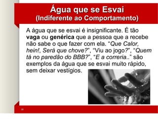 3838
Água que se EsvaiÁgua que se Esvai
(Indiferente ao Comportamento)(Indiferente ao Comportamento)
A água que se esvai é insignificante. É tão
vaga ou genérica que a pessoa que a recebe
não sabe o que fazer com ela. “Que Calor,
hein!, Será que chove?”, “Viu ao jogo?”, “Quem
tá no paredão do BBB?”, “E a correria..” são
exemplos da água que se esvai muito rápido,
sem deixar vestígios.
'
 
