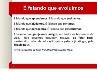 44
É falando que evoluímosÉ falando que evoluímos
É falando que aprendemos. É falando que ensinamos.
É falando que ajudamos. É falando que sentimos.
É falando que perdoamos. É falando que descobrimos.
É falando que granjeamos amigos, em todos os horizontes da
vida... Não devemos esquecer, todavia, de falar bem,
mostrando o nível de educação que a palavra já atingiu, pela
fala de Deus.
(Livro Horizontes da Fala, MIRAMEZ/João Nunes Maia)
 