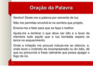 4343
Oração da PalavraOração da Palavra
Senhor! Deste-me a palavra por semente de luz.
Não me permitas envolvê-la na sombra que projeto.
Ensina-me a falar para que se faça o melhor.
Ajuda-me a lembrar o que deve ser dito e a lavar da
memória tudo aquilo que a tua bondade espera se
lance no esquecimento.
Onde a irritação me procure induze-me ao silencio, e,
onde lavre o incêndio da incompreensão ou do ódio, dá
que eu pronuncie a frase calmante que possa apagar o
fogo da ira.
 