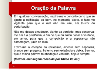 4444
Oração da PalavraOração da Palavra
Em qualquer conversação, inspira-me o conceito certo que se
ajuste á edificação do bem, no momento exato, e faze-me
vigilante para que o mal não me use, em louvor da
perturbação.
Não me deixes emudecer, diante da verdade, mas conserva-
me em tua prudência, a fim de que eu saiba dosar a verdade,
em amor, para que a compaixão e a esperança não
esmoreçam, junto de mim.
Traze-me o coração ao raciocínio, sincero sem aspereza,
brando sem preguiça, fraterno sem exigência e deixa, Senhor,
que a minha palavra te obedeça a vontade, hoje e sempre.
(Meimei, mensagem recebida por Chico Xavier)
 
