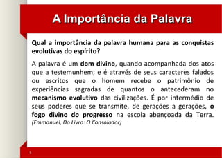 55
A Importância da PalavraA Importância da Palavra
Qual a importância da palavra humana para as conquistas
evolutivas do espírito?
A palavra é um dom divino, quando acompanhada dos atos
que a testemunhem; e é através de seus caracteres falados
ou escritos que o homem recebe o patrimônio de
experiências sagradas de quantos o antecederam no
mecanismo evolutivo das civilizações. É por intermédio de
seus poderes que se transmite, de gerações a gerações, o
fogo divino do progresso na escola abençoada da Terra.
(Emmanuel, Do Livro: O Consolador)
 