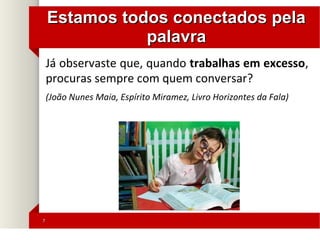 77
Estamos todos conectados pelaEstamos todos conectados pela
palavrapalavra
Já observaste que, quando trabalhas em excesso,
procuras sempre com quem conversar?
(João Nunes Maia, Espírito Miramez, Livro Horizontes da Fala)
 
