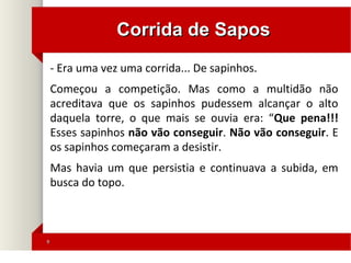 99
Corrida de SaposCorrida de Sapos
- Era uma vez uma corrida... De sapinhos.
Começou a competição. Mas como a multidão não
acreditava que os sapinhos pudessem alcançar o alto
daquela torre, o que mais se ouvia era: “Que pena!!!
Esses sapinhos não vão conseguir. Não vão conseguir. E
os sapinhos começaram a desistir.
Mas havia um que persistia e continuava a subida, em
busca do topo.
 