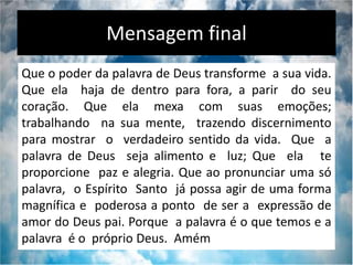 Mensagem final
Que o poder da palavra de Deus transforme a sua vida.
Que ela haja de dentro para fora, a parir do seu
coração. Que ela mexa com suas emoções;
trabalhando na sua mente, trazendo discernimento
para mostrar o verdadeiro sentido da vida. Que a
palavra de Deus seja alimento e luz; Que ela te
proporcione paz e alegria. Que ao pronunciar uma só
palavra, o Espírito Santo já possa agir de uma forma
magnífica e poderosa a ponto de ser a expressão de
amor do Deus pai. Porque a palavra é o que temos e a
palavra é o próprio Deus. Amém
 