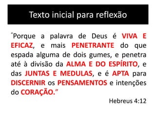 Texto inicial para reflexão
“Porque a palavra de Deus é VIVA E
EFICAZ, e mais PENETRANTE do que
espada alguma de dois gumes, e penetra
até à divisão da ALMA E DO ESPÍRITO, e
das JUNTAS E MEDULAS, e é APTA para
DISCERNIR os PENSAMENTOS e intenções
do CORAÇÃO.”
Hebreus 4:12
 