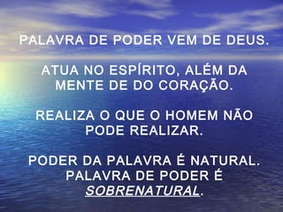 PALAVRA DE PODER VEM DE DEUS.
ATUA NO ESPÍRITO, ALÉM DA
MENTE DE DO CORAÇÃO.
REALIZA O QUE O HOMEM NÃO
PODE REALIZAR.
PODER DA PALAVRA É NATURAL.
PALAVRA DE PODER É
SOBRENATURAL .

 