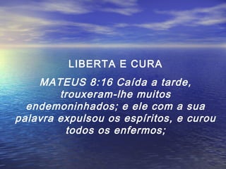LIBERTA E CURA

MATEUS 8:16 Caída a tarde,
trouxeram-lhe muitos
endemoninhados; e ele com a sua
palavra expulsou os espíritos, e curou
todos os enfermos;

 