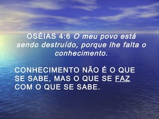 OSÉIAS 4:6 O meu povo está
sendo destruído, porque lhe falta o
conhecimento.
CONHECIMENTO NÃO É O QUE
SE SABE, MAS O QUE SE FAZ
COM O QUE SE SABE.

 