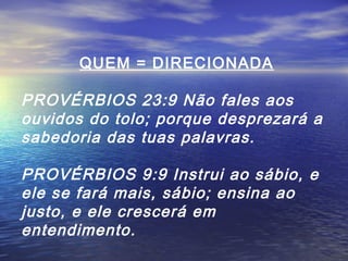 QUEM = DIRECIONADA

PROVÉRBIOS 23:9 Não fales aos
ouvidos do tolo; porque desprezará a
sabedoria das tuas palavras.
PROVÉRBIOS 9:9 Instrui ao sábio, e
ele se fará mais, sábio; ensina ao
justo, e ele crescerá em
entendimento.

 