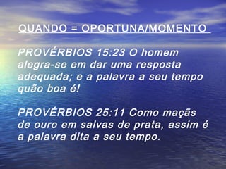 QUANDO = OPORTUNA/MOMENTO

PROVÉRBIOS 15:23 O homem
alegra-se em dar uma resposta
adequada; e a palavra a seu tempo
quão boa é!
PROVÉRBIOS 25:11 Como maçãs
de ouro em salvas de prata, assim é
a palavra dita a seu tempo.

 
