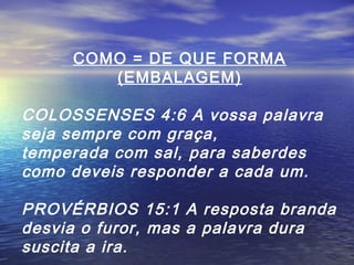 COMO = DE QUE FORMA
(EMBALAGEM)

COLOSSENSES 4:6 A vossa palavra
seja sempre com graça,
temperada com sal, para saberdes
como deveis responder a cada um.
PROVÉRBIOS 15:1 A resposta branda
desvia o furor, mas a palavra dura
suscita a ira.

 