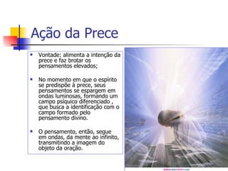 Ação da Prece
   Vontade: alimenta a intenção da
    prece e faz brotar os
    pensamentos elevados;

   No momento em que o espírito
    se predispõe à prece, seus
    pensamentos se espargem em
    ondas luminosas, formando um
    campo psíquico diferenciado ,
    que busca a identificação com o
    campo formado pelo
    pensamento divino.

   O pensamento, então, segue
    em ondas, da mente ao infinito,
    transmitindo a imagem do
    objeto da oração.
 