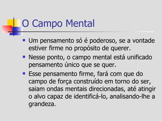 O Campo Mental
   Um pensamento só é poderoso, se a vontade
    estiver firme no propósito de querer.
   Nesse ponto, o campo mental está unificado
    pensamento único que se quer.
   Esse pensamento firme, fará com que do
    campo de força construído em torno do ser,
    saiam ondas mentais direcionadas, até atingir
    o alvo capaz de identificá-lo, analisando-lhe a
    grandeza.
 