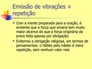 Emissão de vibrações ×
repetição
   Com a mente preparada para a oração, é
    evidente que a força que emana tem muito
    maior alcance do que a força originária da
    prece feita apenas por obrigação;
   Evitemos a obrigação religiosa, em termos de
    pensamentos: o hábito pelo hábito é mera
    repetição, sem nenhum valor real.
 