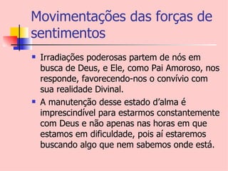 Movimentações das forças de
sentimentos
   Irradiações poderosas partem de nós em
    busca de Deus, e Ele, como Pai Amoroso, nos
    responde, favorecendo-nos o convívio com
    sua realidade Divinal.
   A manutenção desse estado d’alma é
    imprescindível para estarmos constantemente
    com Deus e não apenas nas horas em que
    estamos em dificuldade, pois aí estaremos
    buscando algo que nem sabemos onde está.
 