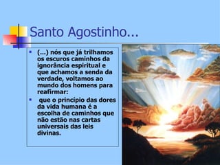 Santo Agostinho...
   (...) nós que já trilhamos
    os escuros caminhos da
    ignorância espiritual e
    que achamos a senda da
    verdade, voltamos ao
    mundo dos homens para
    reafirmar:
    que o princípio das dores
    da vida humana é a
    escolha de caminhos que
    não estão nas cartas
    universais das leis
    divinas.
 