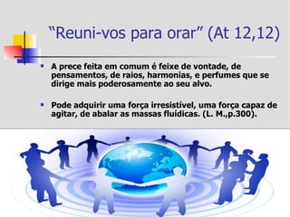 “Reuni-vos para orar” (At 12,12)
   A prece feita em comum é feixe de vontade, de
    pensamentos, de raios, harmonias, e perfumes que se
    dirige mais poderosamente ao seu alvo.

   Pode adquirir uma força irresistível, uma força capaz de
    agitar, de abalar as massas fluídicas. (L. M.,p.300).
 