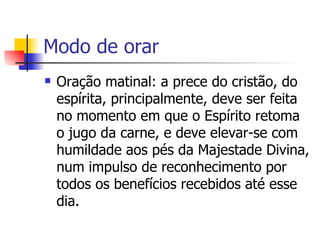 Modo de orar
   Oração matinal: a prece do cristão, do
    espírita, principalmente, deve ser feita
    no momento em que o Espírito retoma
    o jugo da carne, e deve elevar-se com
    humildade aos pés da Majestade Divina,
    num impulso de reconhecimento por
    todos os benefícios recebidos até esse
    dia.
 