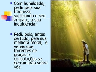    Com humildade,
    pedir pela sua
    fraqueza,
    suplicando o seu
    amparo, a sua
    indulgência;

   Pedi, pois, antes
    de tudo, pela sua
    melhora moral, e
    vereis que
    torrentes de
    graças e
    consolações se
    derramarão sobre
    vós.
 