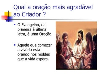 Qual a oração mais agradável
ao Criador ?
   O Evangelho, da
    primeira à última
    letra, é uma Oração.

   Aquele que começar
    a vivê-lo está
    orando nos moldes
    que a vida espera.
 