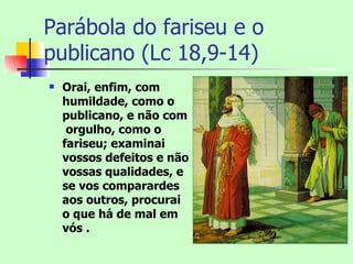 Parábola do fariseu e o
publicano (Lc 18,9-14)
   Orai, enfim, com
    humildade, como o
    publicano, e não com
     orgulho, como o
    fariseu; examinai
    vossos defeitos e não
    vossas qualidades, e
    se vos comparardes
    aos outros, procurai
    o que há de mal em
    vós .
 