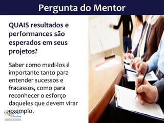 Pergunta do Mentor
QUAIS resultados e
performances são
esperados em seus
projetos?
Saber como medi-los é
importante tanto para
entender sucessos e
fracassos, como para
reconhecer o esforço
daqueles que devem virar
exemplo.
 