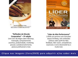 “Reflexões do Mundo
Corporativo” – 3ª edição
Livro com 30 artigos sobre liderança,
motivação, comportamento
assertivo, produtividade, marketing
pessoal, autodesenvolvimento,
postura profissional e mais
“Líder de Alta Performance”
2 DVDs em parceria com Consultor
Jaques Grinberg, com conteúdos
práticos sobre perfil do líder,
feedback, líder coach, competências
essenciais e como desenvolvê-las e
muito mais
Clique nas imagens (livro/DV D ) para adquirir e/ou saber mais
 