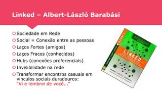 Linked – Albert-László Barabási
Sociedade em Rede
Social = Conexão entre as pessoas
Laços Fortes (amigos)
Laços Fracos (conhecidos)
Hubs (conexões preferenciais)
Invisibilidade na rede
Transformar encontros casuais em
vínculos sociais duradouros:
“Vi e lembrei de você...”
 