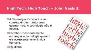 High Tech, High Touch – John Nasbitt
A Tecnologia incorpora suas
consequências, tanto boas
quanto más. A tecnologia não é
neutra.
Escolher conscientemente
empregar a tecnologia quando
ela acrescenta valor à vida
humana.
Equilíbrio
 