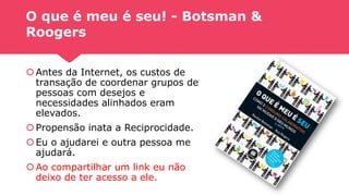 O que é meu é seu! - Botsman &
Roogers
Antes da Internet, os custos de
transação de coordenar grupos de
pessoas com desejos e
necessidades alinhados eram
elevados.
Propensão inata a Reciprocidade.
Eu o ajudarei e outra pessoa me
ajudará.
Ao compartilhar um link eu não
deixo de ter acesso a ele.
 